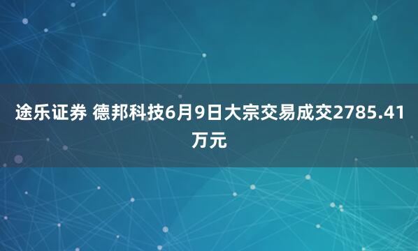 途乐证券 德邦科技6月9日大宗交易成交2785.41万元