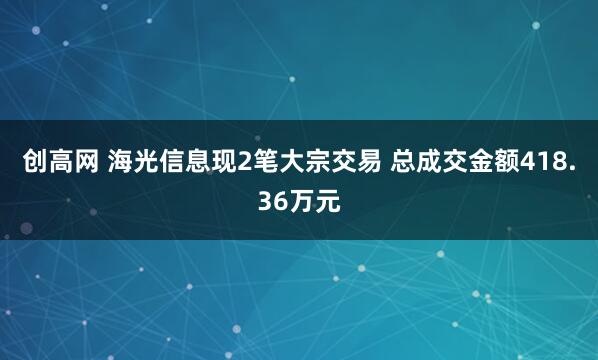 创高网 海光信息现2笔大宗交易 总成交金额418.36万元