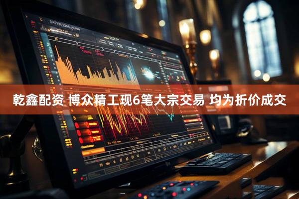 乾鑫配资 博众精工现6笔大宗交易 均为折价成交