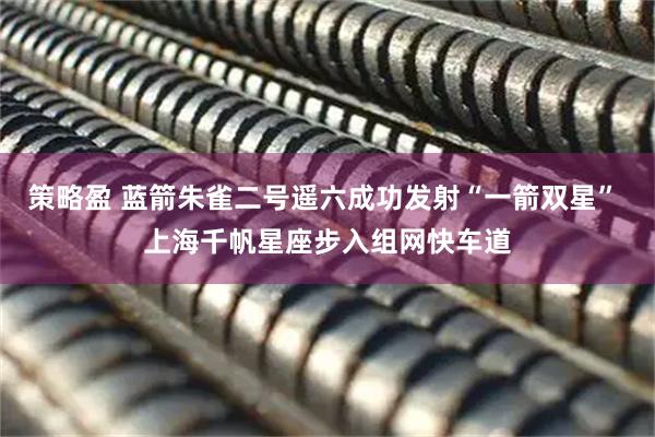 策略盈 蓝箭朱雀二号遥六成功发射“一箭双星” 上海千帆星座步入组网快车道