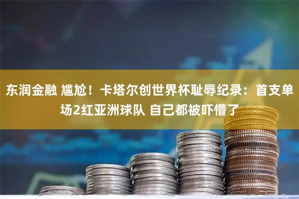 东润金融 尴尬!卡塔尔创世界杯耻辱纪录:首支单场2红亚洲球队 自己都被吓懵了