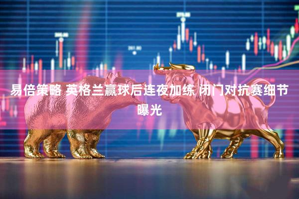 易倍策略 英格兰赢球后连夜加练 闭门对抗赛细节曝光