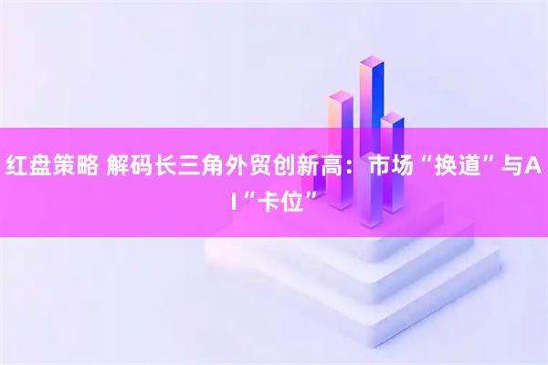 红盘策略 解码长三角外贸创新高：市场“换道”与AI“卡位”