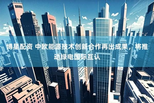博星配资 中欧能源技术创新合作再出成果，将推动绿电国际互认