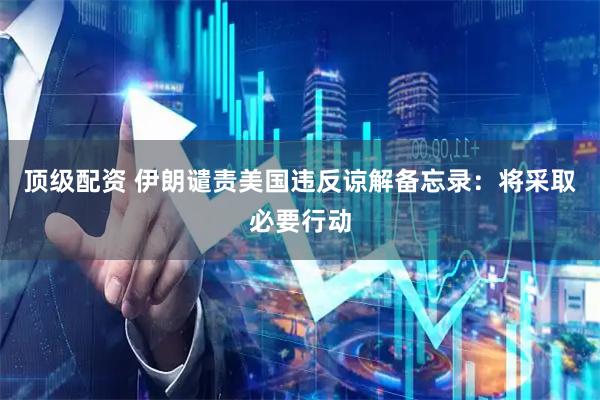 顶级配资 伊朗谴责美国违反谅解备忘录：将采取必要行动