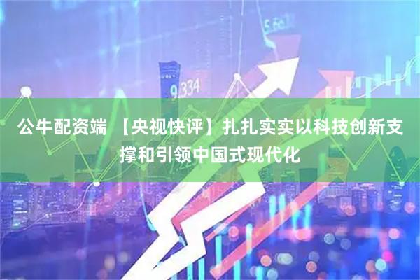 公牛配资端 【央视快评】扎扎实实以科技创新支撑和引领中国式现代化