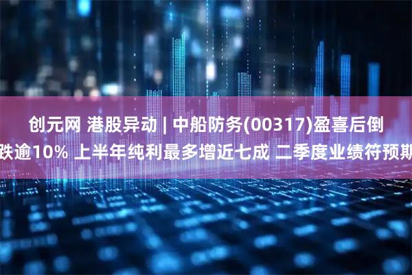 创元网 港股异动 | 中船防务(00317)盈喜后倒跌逾10% 上半年纯利最多增近七成 二季度业绩符预期