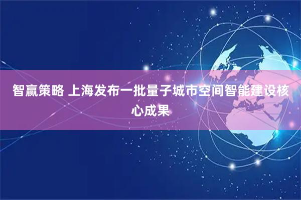 智赢策略 上海发布一批量子城市空间智能建设核心成果