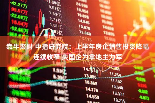 犇牛聚财 中指研究院：上半年房企销售投资降幅连续收窄 央国企为拿地主力军