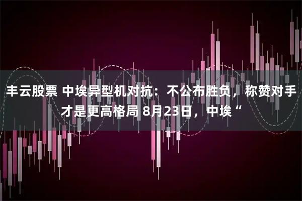 丰云股票 中埃异型机对抗：不公布胜负，称赞对手才是更高格局 8月23日，中埃“