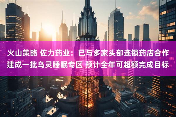 火山策略 佐力药业：已与多家头部连锁药店合作建成一批乌灵睡眠专区 预计全年可超额完成目标