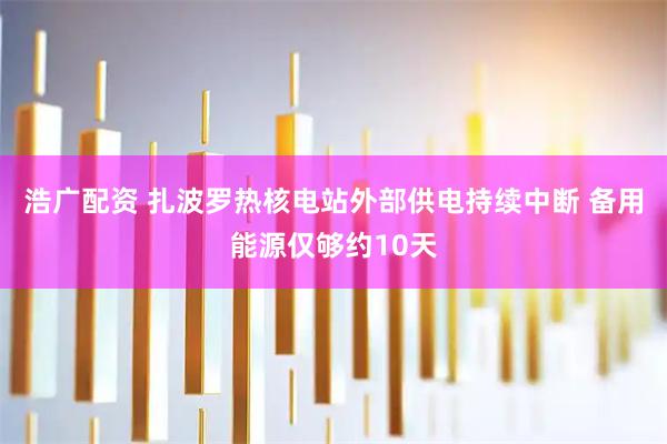 浩广配资 扎波罗热核电站外部供电持续中断 备用能源仅够约10天